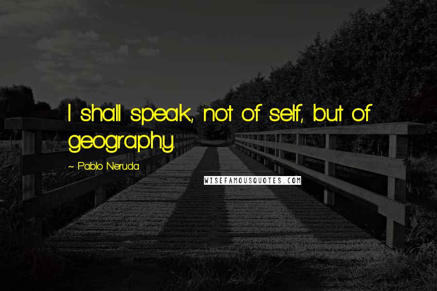 Pablo Neruda Quotes: I shall speak, not of self, but of geography.