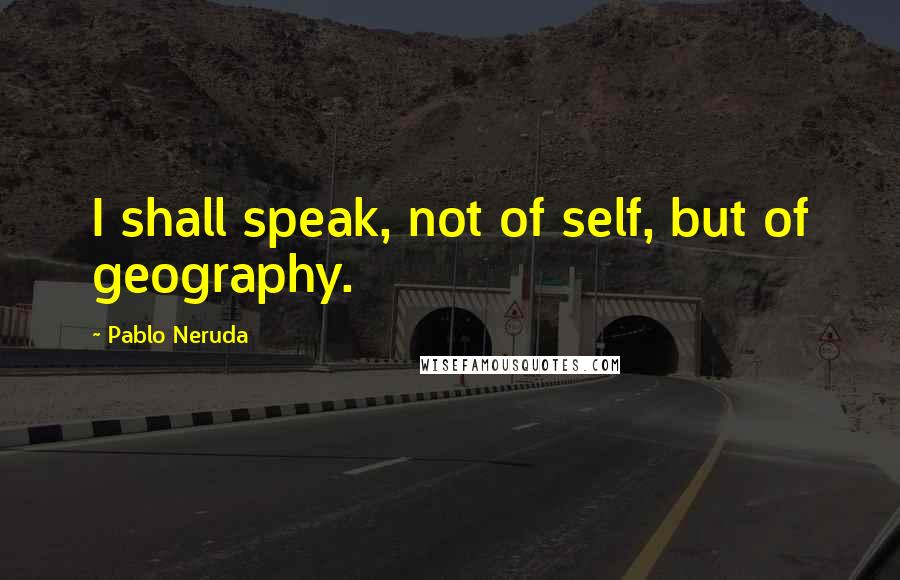 Pablo Neruda Quotes: I shall speak, not of self, but of geography.