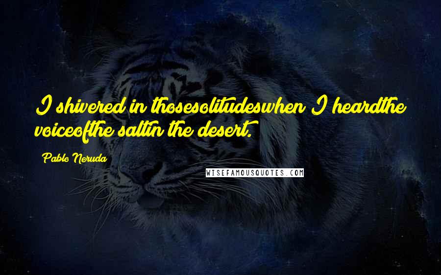 Pablo Neruda Quotes: I shivered in thosesolitudeswhen I heardthe voiceofthe saltin the desert.