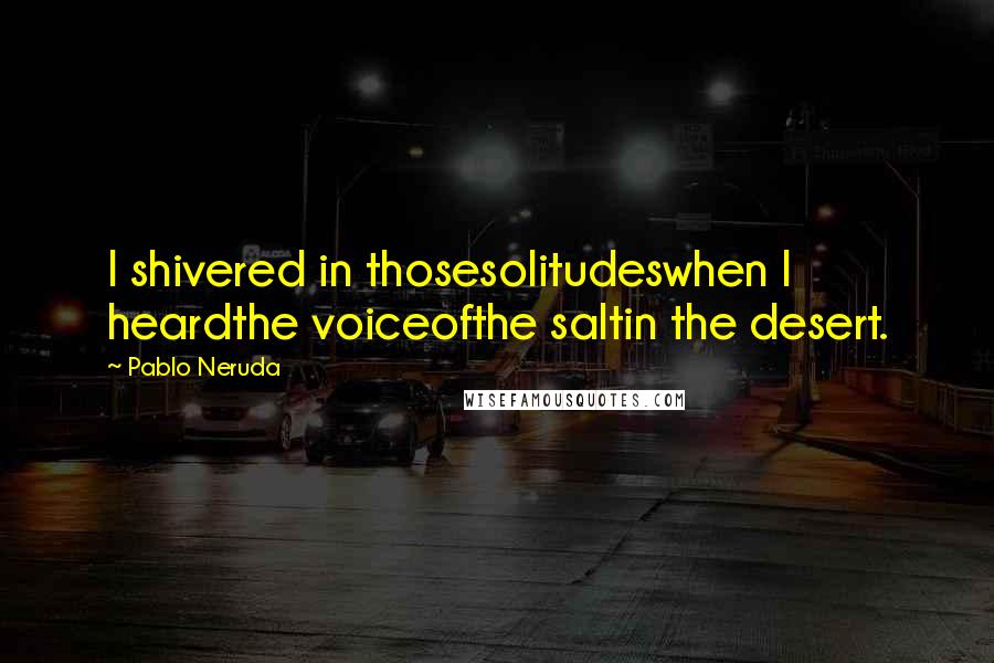 Pablo Neruda Quotes: I shivered in thosesolitudeswhen I heardthe voiceofthe saltin the desert.