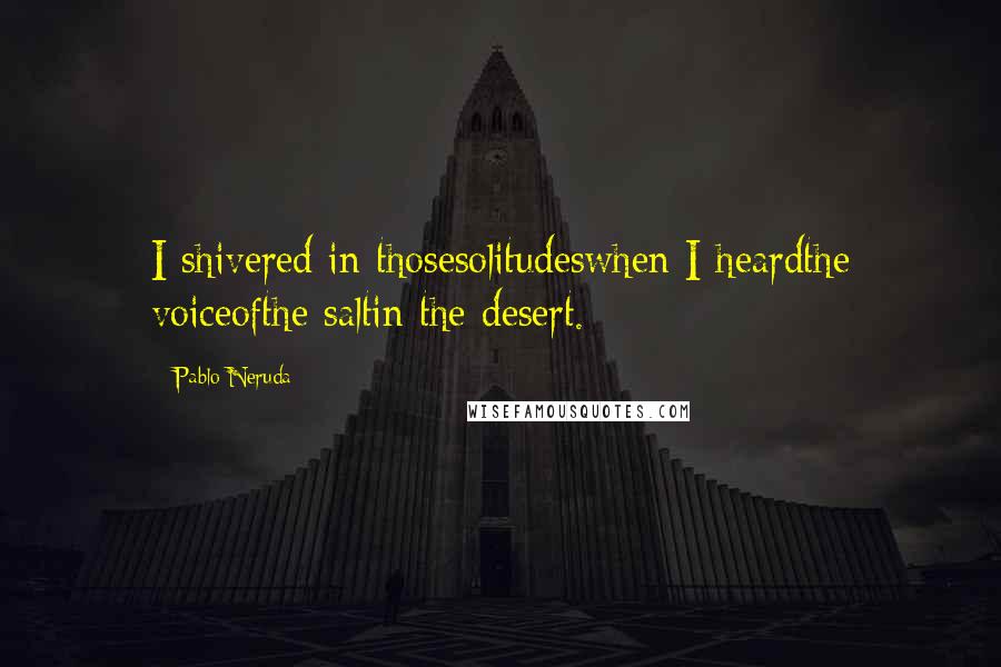 Pablo Neruda Quotes: I shivered in thosesolitudeswhen I heardthe voiceofthe saltin the desert.