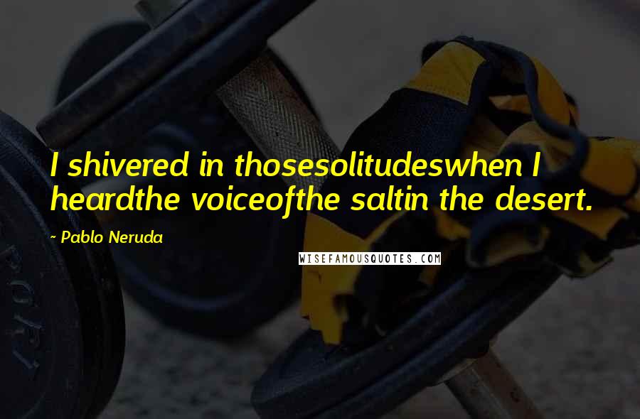 Pablo Neruda Quotes: I shivered in thosesolitudeswhen I heardthe voiceofthe saltin the desert.