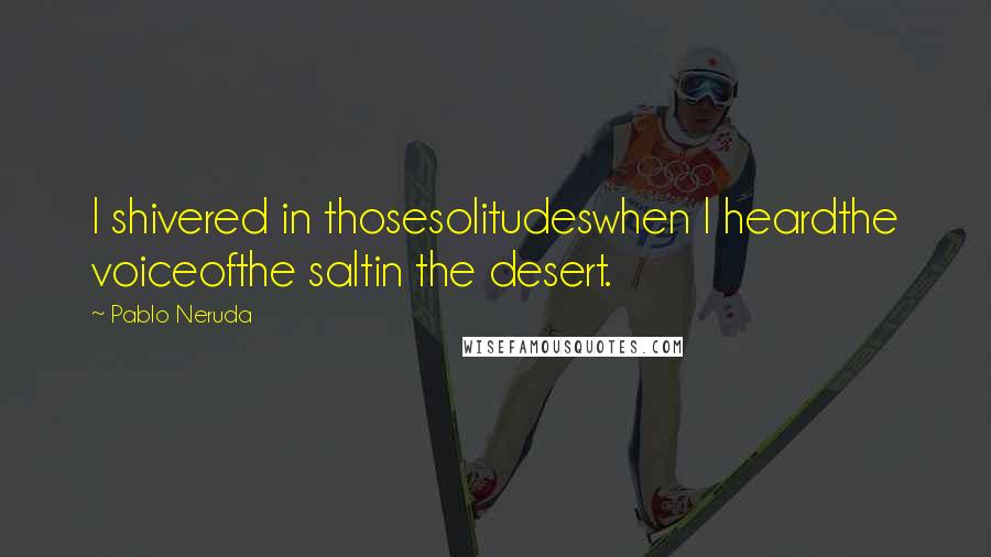 Pablo Neruda Quotes: I shivered in thosesolitudeswhen I heardthe voiceofthe saltin the desert.