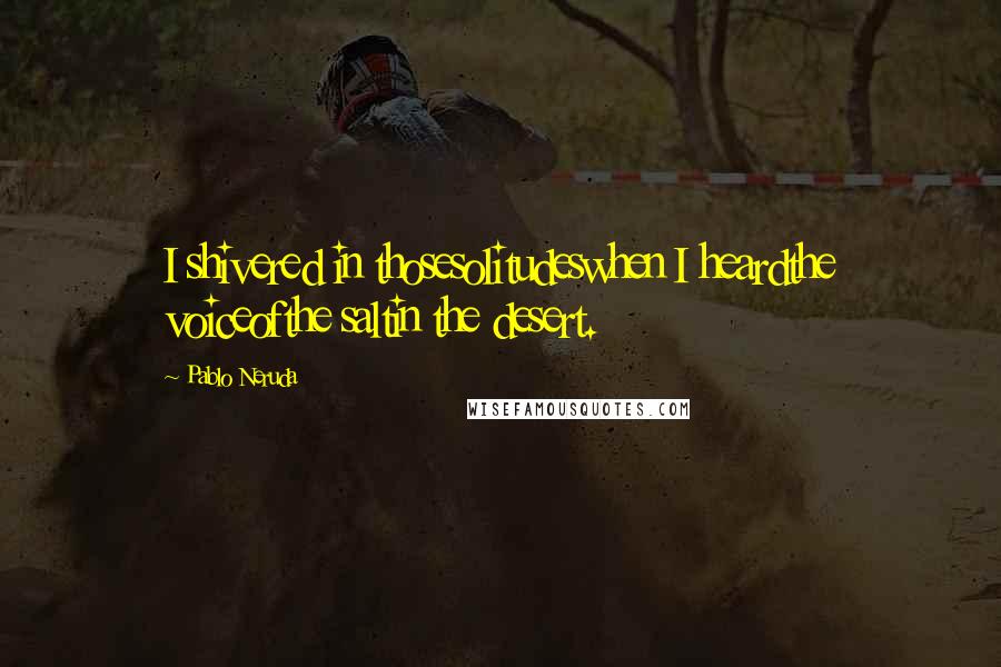 Pablo Neruda Quotes: I shivered in thosesolitudeswhen I heardthe voiceofthe saltin the desert.