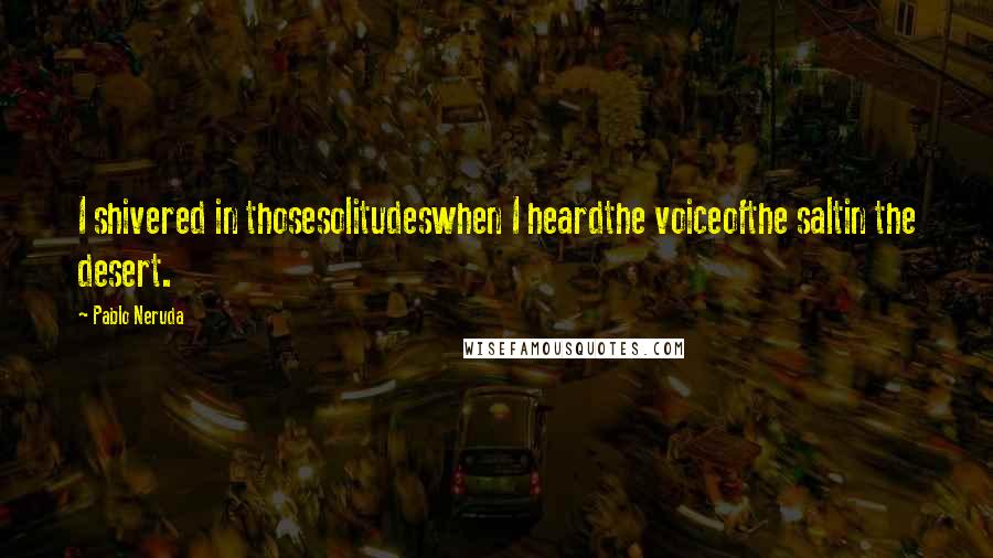 Pablo Neruda Quotes: I shivered in thosesolitudeswhen I heardthe voiceofthe saltin the desert.