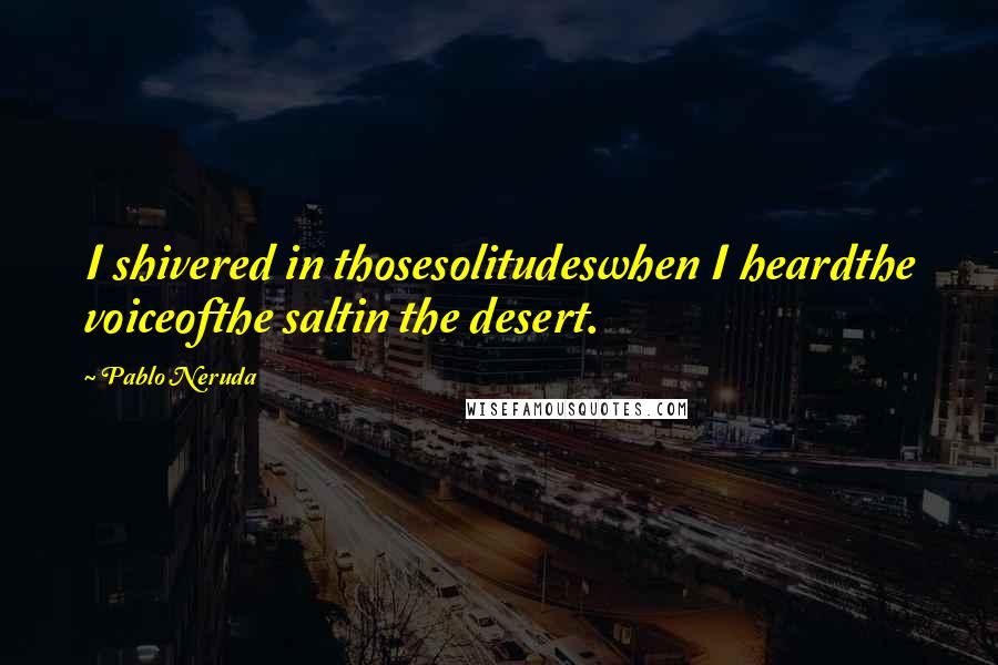 Pablo Neruda Quotes: I shivered in thosesolitudeswhen I heardthe voiceofthe saltin the desert.