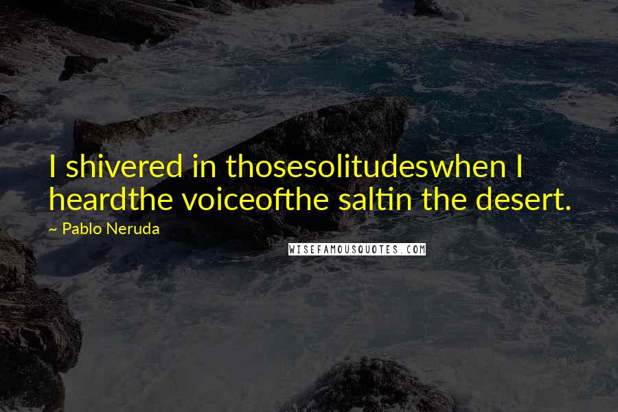 Pablo Neruda Quotes: I shivered in thosesolitudeswhen I heardthe voiceofthe saltin the desert.