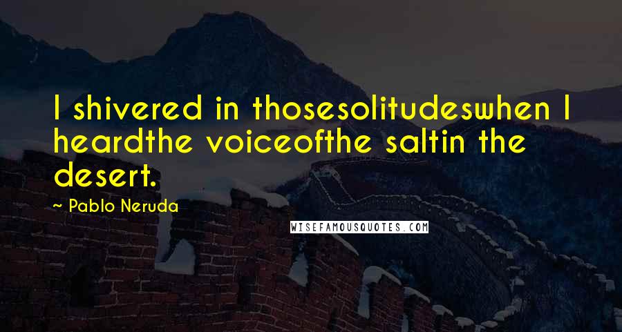 Pablo Neruda Quotes: I shivered in thosesolitudeswhen I heardthe voiceofthe saltin the desert.