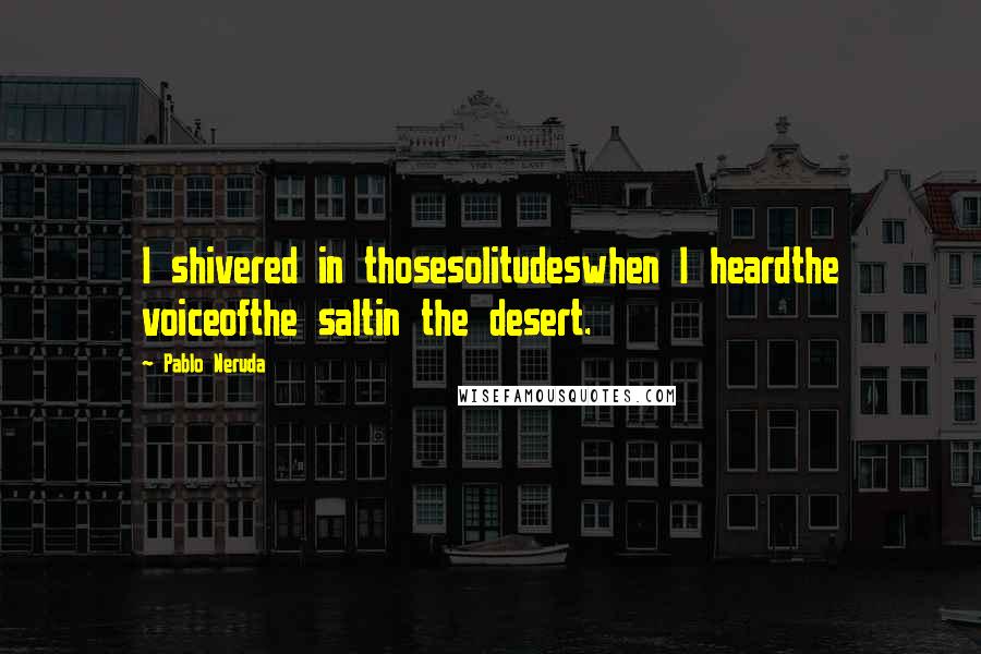 Pablo Neruda Quotes: I shivered in thosesolitudeswhen I heardthe voiceofthe saltin the desert.