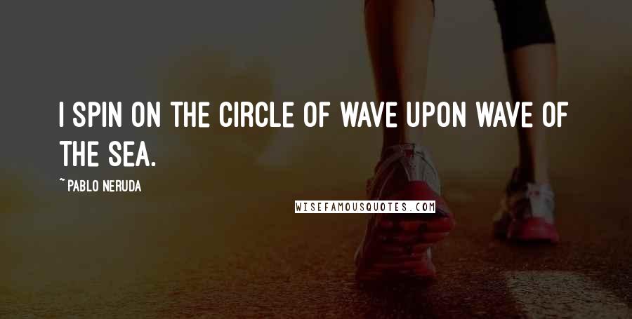 Pablo Neruda Quotes: I spin on the circle of wave upon wave of the sea.
