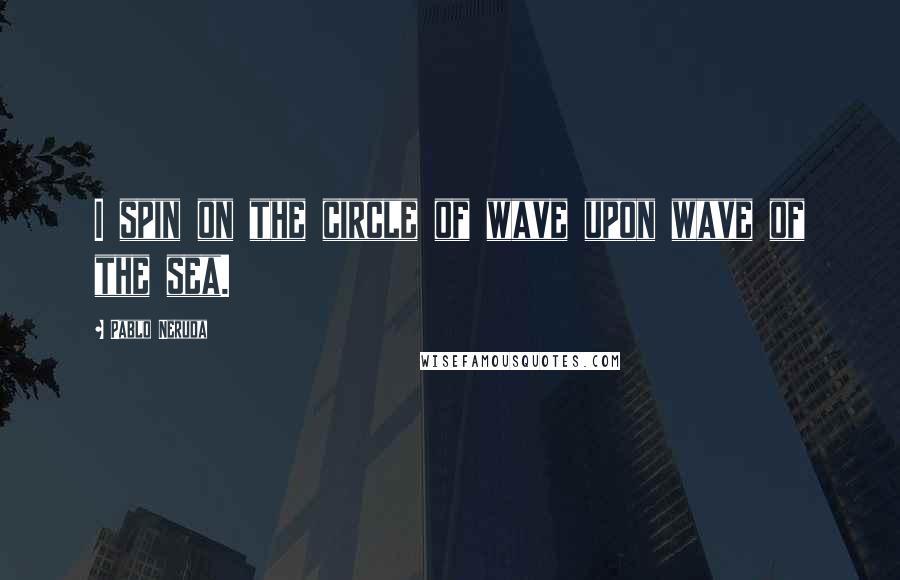 Pablo Neruda Quotes: I spin on the circle of wave upon wave of the sea.
