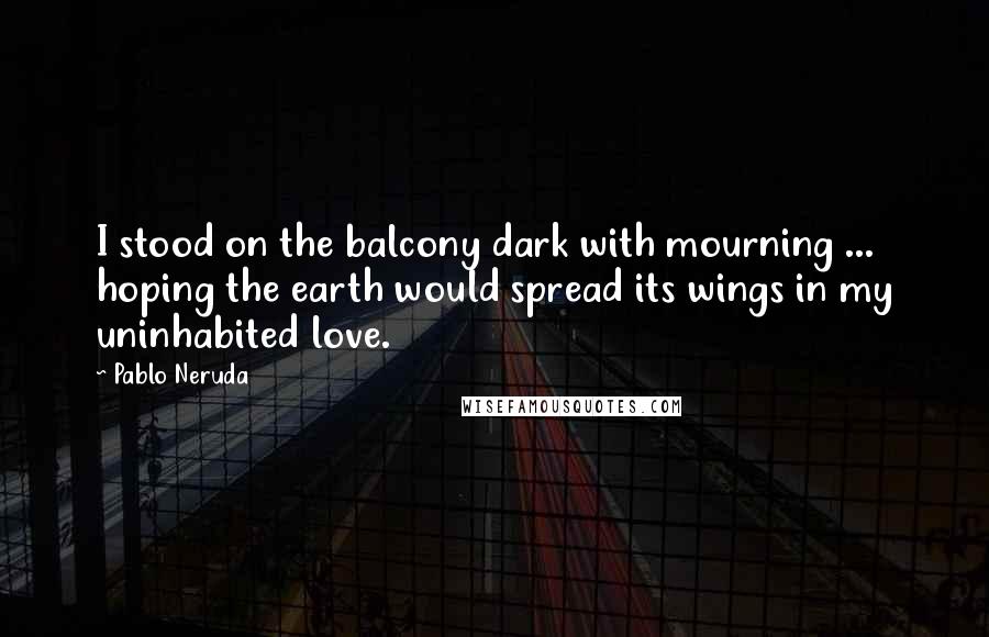 Pablo Neruda Quotes: I stood on the balcony dark with mourning ... hoping the earth would spread its wings in my uninhabited love.