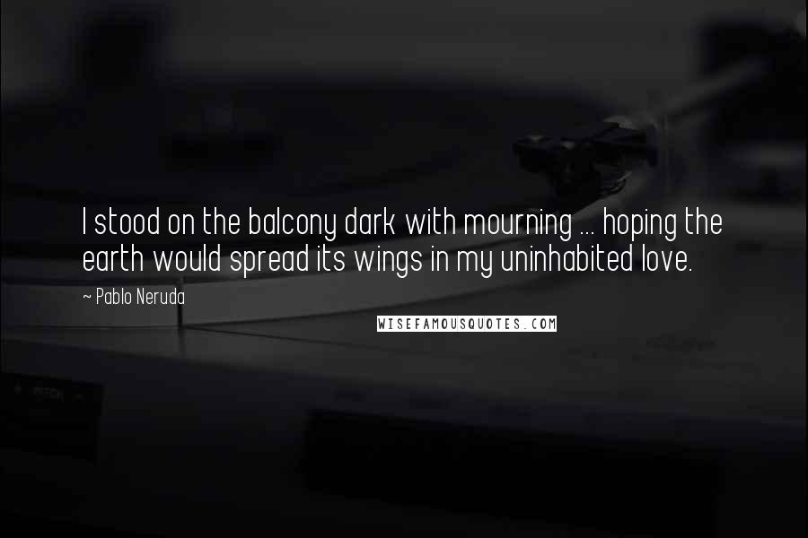 Pablo Neruda Quotes: I stood on the balcony dark with mourning ... hoping the earth would spread its wings in my uninhabited love.