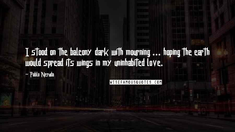 Pablo Neruda Quotes: I stood on the balcony dark with mourning ... hoping the earth would spread its wings in my uninhabited love.