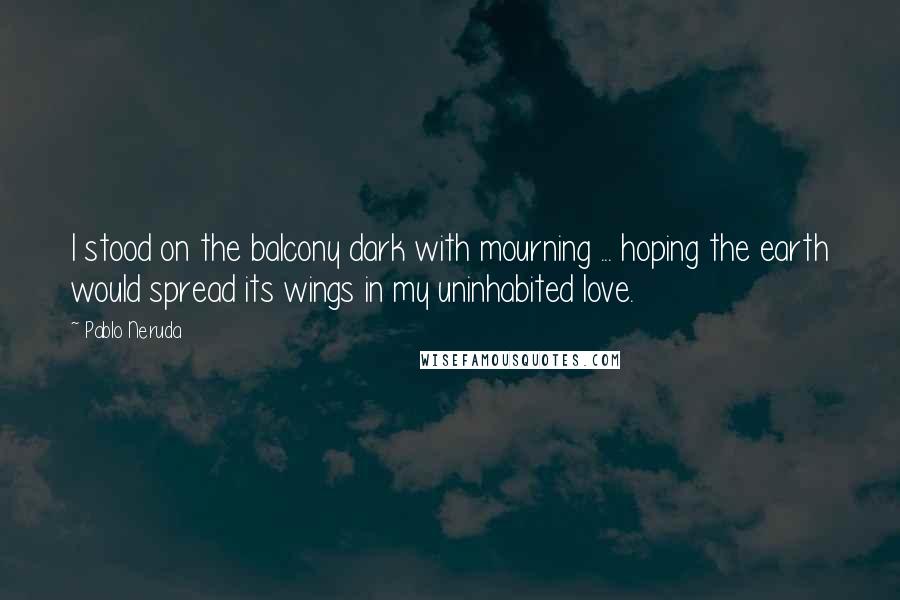 Pablo Neruda Quotes: I stood on the balcony dark with mourning ... hoping the earth would spread its wings in my uninhabited love.