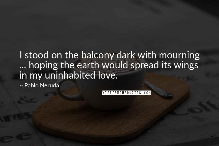 Pablo Neruda Quotes: I stood on the balcony dark with mourning ... hoping the earth would spread its wings in my uninhabited love.