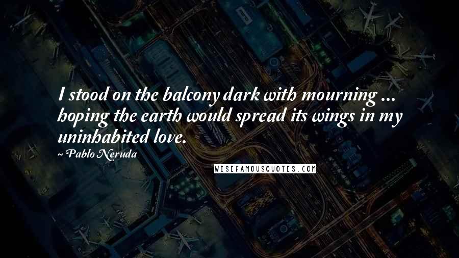 Pablo Neruda Quotes: I stood on the balcony dark with mourning ... hoping the earth would spread its wings in my uninhabited love.