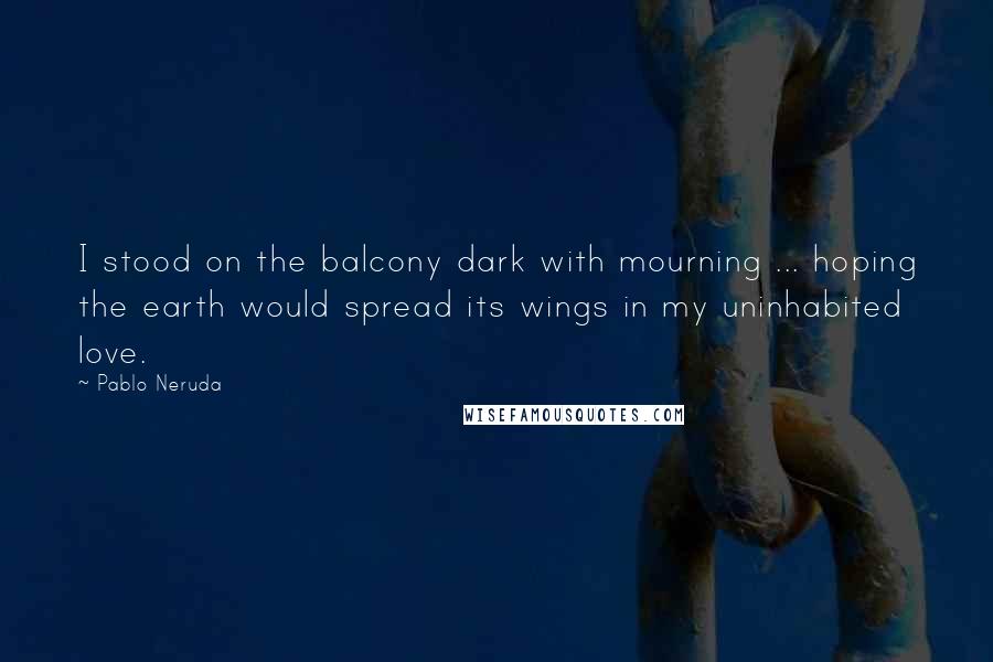 Pablo Neruda Quotes: I stood on the balcony dark with mourning ... hoping the earth would spread its wings in my uninhabited love.