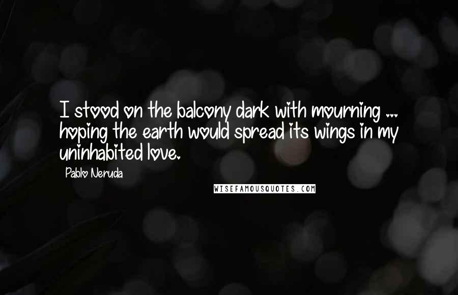 Pablo Neruda Quotes: I stood on the balcony dark with mourning ... hoping the earth would spread its wings in my uninhabited love.