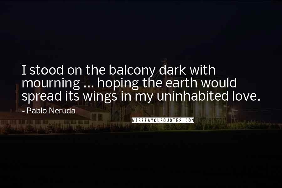 Pablo Neruda Quotes: I stood on the balcony dark with mourning ... hoping the earth would spread its wings in my uninhabited love.