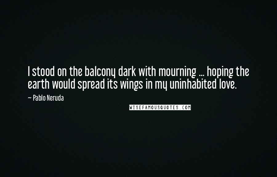 Pablo Neruda Quotes: I stood on the balcony dark with mourning ... hoping the earth would spread its wings in my uninhabited love.