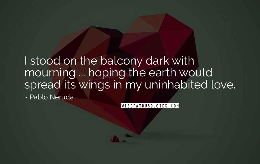 Pablo Neruda Quotes: I stood on the balcony dark with mourning ... hoping the earth would spread its wings in my uninhabited love.