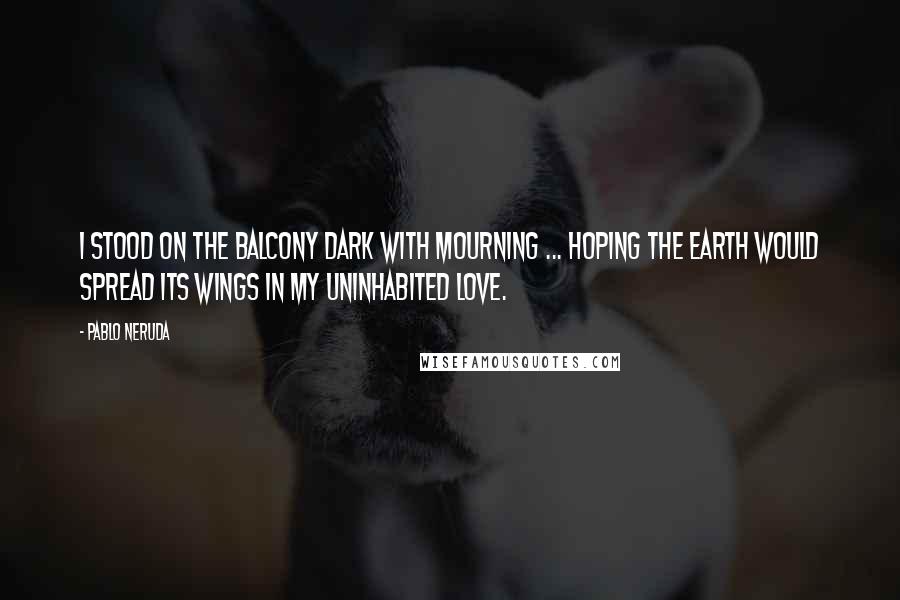 Pablo Neruda Quotes: I stood on the balcony dark with mourning ... hoping the earth would spread its wings in my uninhabited love.