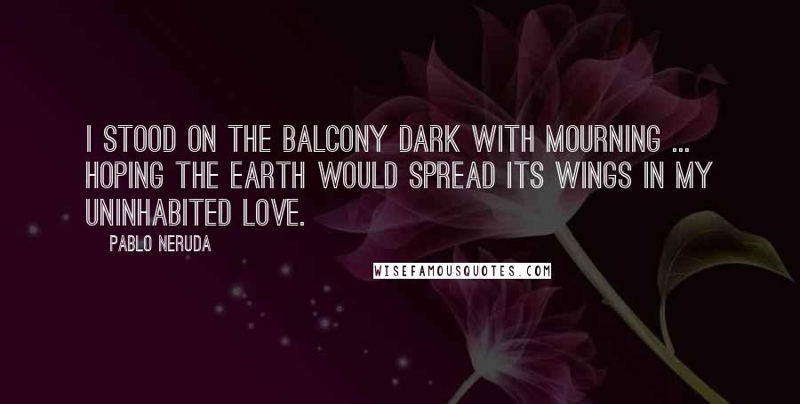 Pablo Neruda Quotes: I stood on the balcony dark with mourning ... hoping the earth would spread its wings in my uninhabited love.