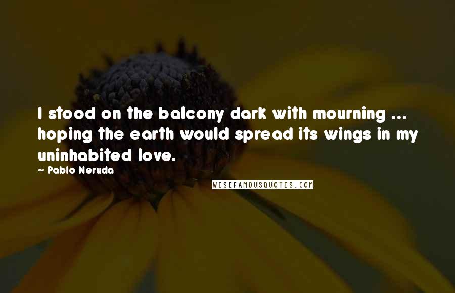 Pablo Neruda Quotes: I stood on the balcony dark with mourning ... hoping the earth would spread its wings in my uninhabited love.
