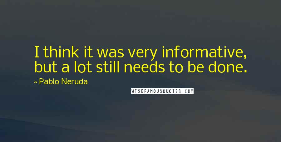 Pablo Neruda Quotes: I think it was very informative, but a lot still needs to be done.