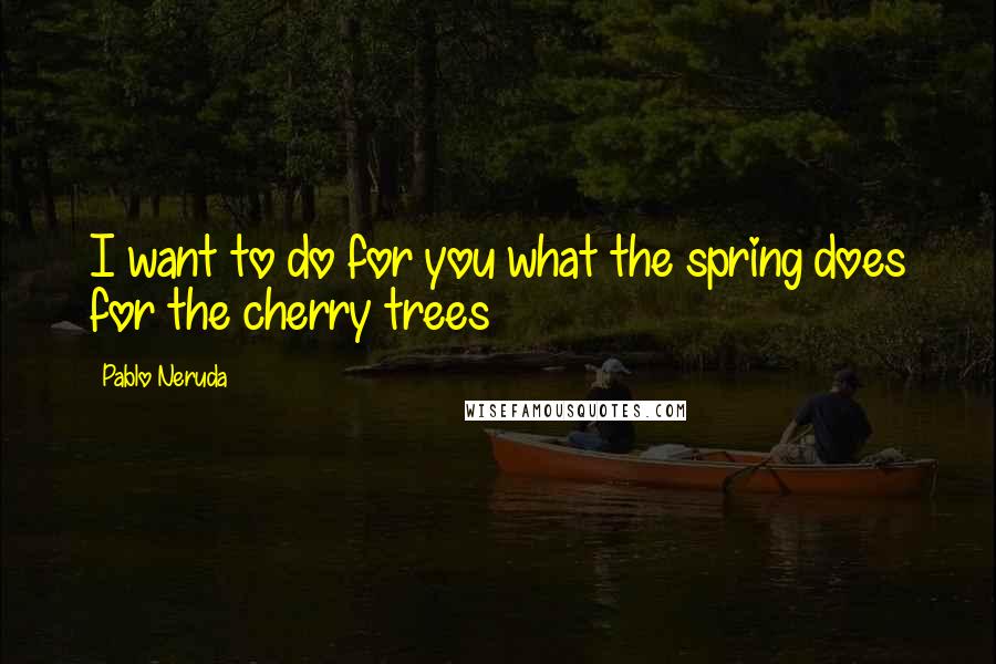 Pablo Neruda Quotes: I want to do for you what the spring does for the cherry trees