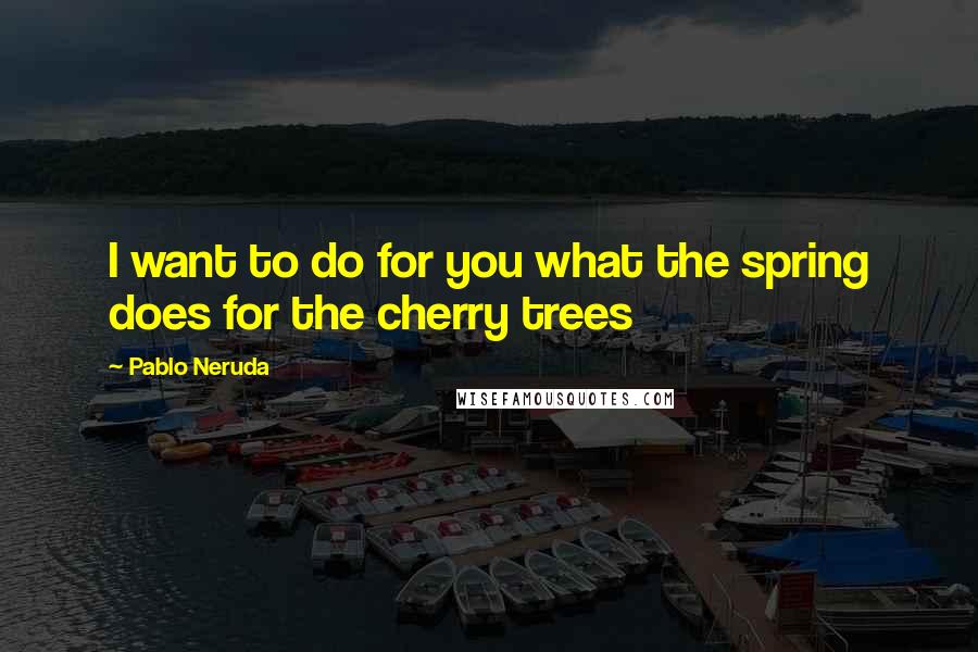 Pablo Neruda Quotes: I want to do for you what the spring does for the cherry trees