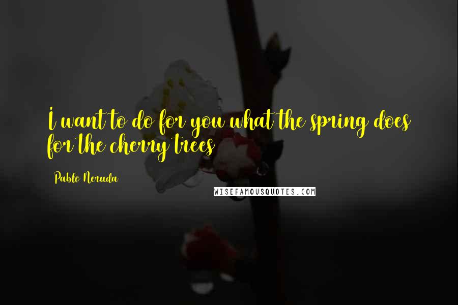 Pablo Neruda Quotes: I want to do for you what the spring does for the cherry trees