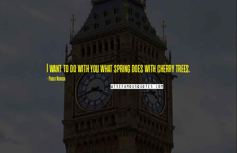 Pablo Neruda Quotes: I want to do with you what spring does with cherry trees.