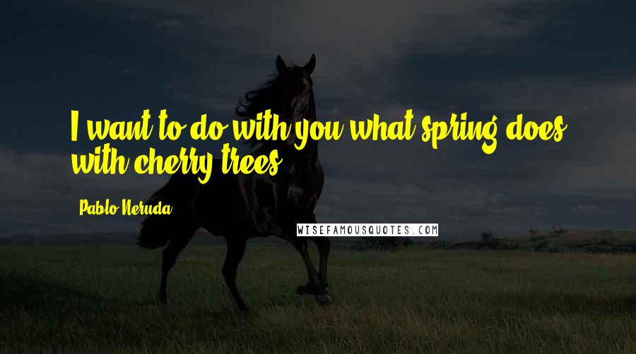 Pablo Neruda Quotes: I want to do with you what spring does with cherry trees.