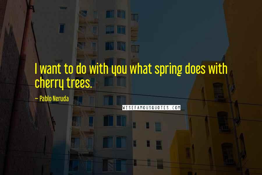 Pablo Neruda Quotes: I want to do with you what spring does with cherry trees.