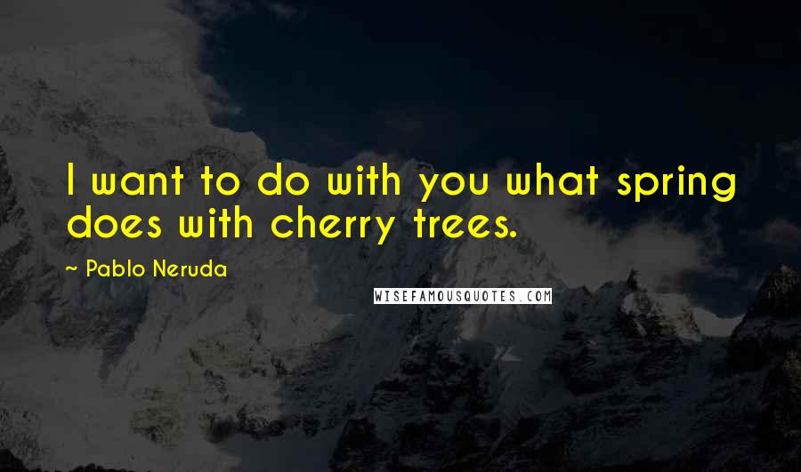 Pablo Neruda Quotes: I want to do with you what spring does with cherry trees.