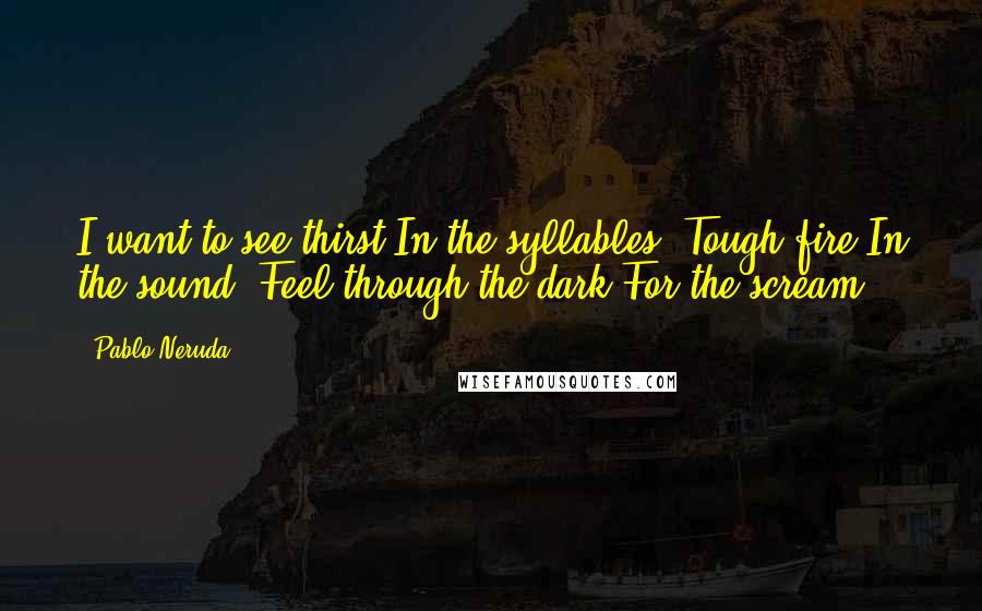 Pablo Neruda Quotes: I want to see thirst In the syllables, Tough fire In the sound; Feel through the dark For the scream.