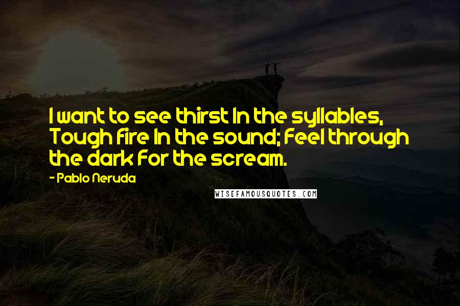 Pablo Neruda Quotes: I want to see thirst In the syllables, Tough fire In the sound; Feel through the dark For the scream.