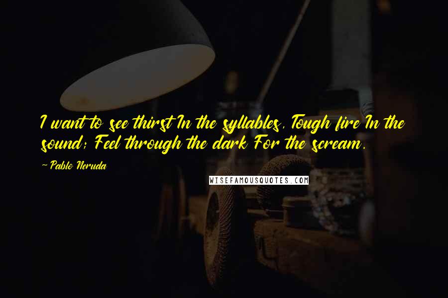 Pablo Neruda Quotes: I want to see thirst In the syllables, Tough fire In the sound; Feel through the dark For the scream.