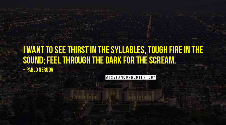 Pablo Neruda Quotes: I want to see thirst In the syllables, Tough fire In the sound; Feel through the dark For the scream.