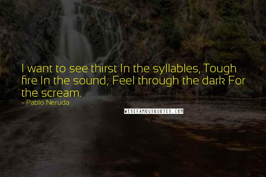 Pablo Neruda Quotes: I want to see thirst In the syllables, Tough fire In the sound; Feel through the dark For the scream.