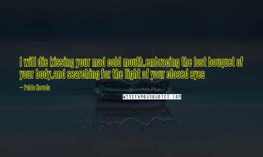 Pablo Neruda Quotes: I will die kissing your mad cold mouth,embracing the lost bouquet of your body,and searching for the light of your closed eyes