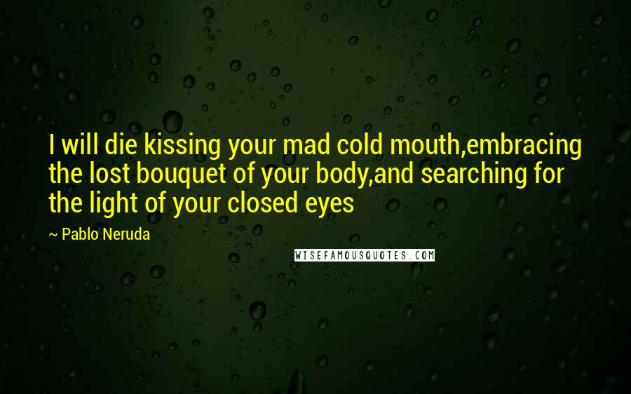 Pablo Neruda Quotes: I will die kissing your mad cold mouth,embracing the lost bouquet of your body,and searching for the light of your closed eyes