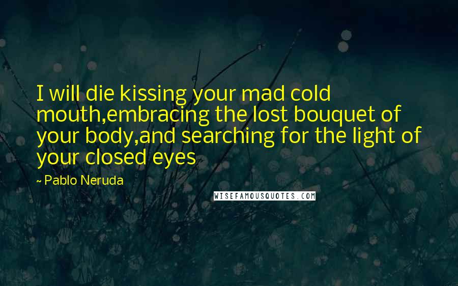 Pablo Neruda Quotes: I will die kissing your mad cold mouth,embracing the lost bouquet of your body,and searching for the light of your closed eyes