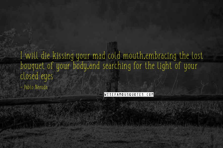 Pablo Neruda Quotes: I will die kissing your mad cold mouth,embracing the lost bouquet of your body,and searching for the light of your closed eyes