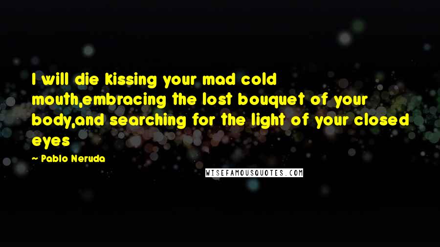 Pablo Neruda Quotes: I will die kissing your mad cold mouth,embracing the lost bouquet of your body,and searching for the light of your closed eyes