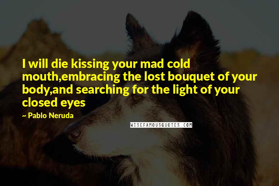 Pablo Neruda Quotes: I will die kissing your mad cold mouth,embracing the lost bouquet of your body,and searching for the light of your closed eyes
