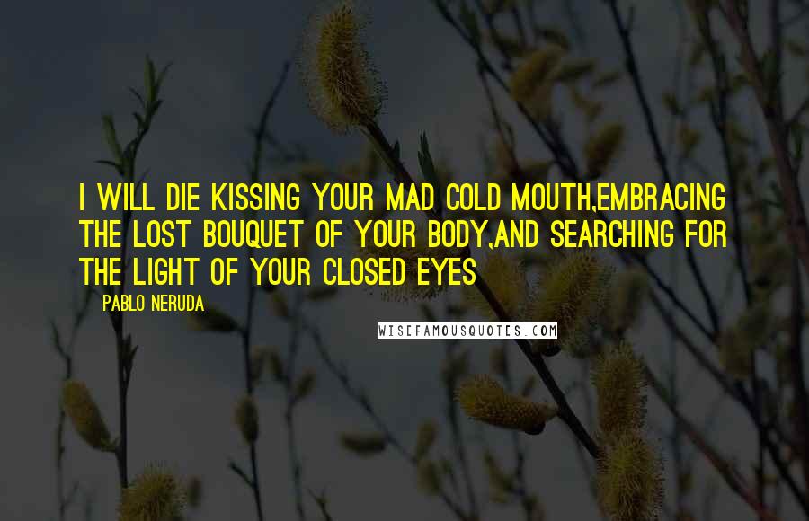 Pablo Neruda Quotes: I will die kissing your mad cold mouth,embracing the lost bouquet of your body,and searching for the light of your closed eyes