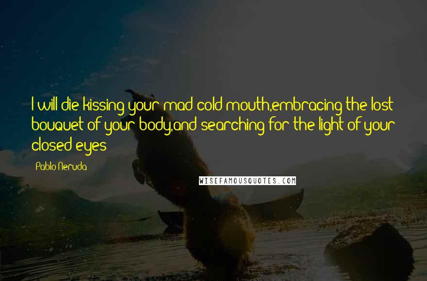 Pablo Neruda Quotes: I will die kissing your mad cold mouth,embracing the lost bouquet of your body,and searching for the light of your closed eyes